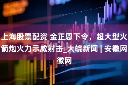 上海股票配资 金正恩下令，超大型火箭炮火力示威射击_大皖新闻 | 安徽网
