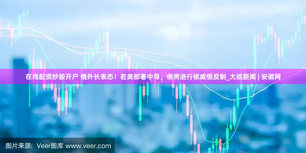 在线配资炒股开户 俄外长表态！若美部署中导，俄将进行核威慑反制_大皖新闻 | 安徽网