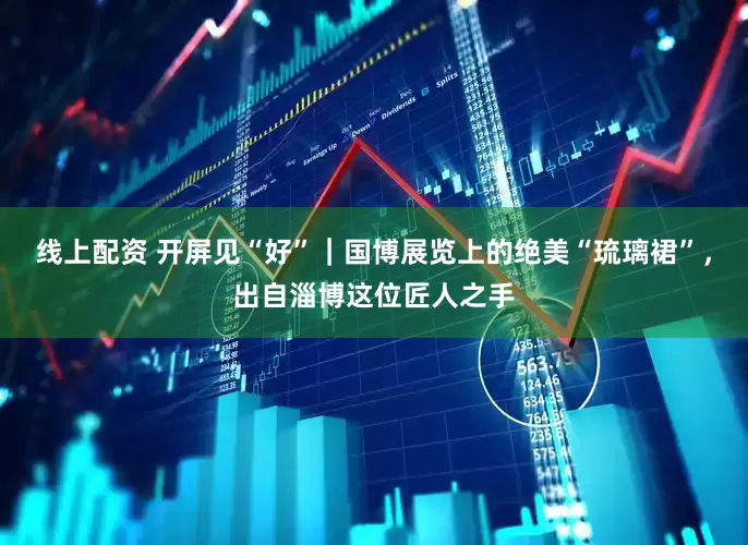 线上配资 开屏见“好”｜国博展览上的绝美“琉璃裙”，出自淄博这位匠人之手