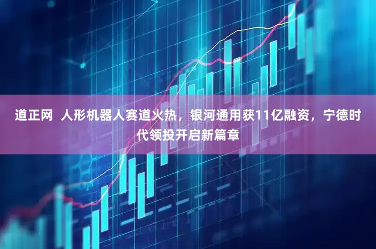 道正网  人形机器人赛道火热，银河通用获11亿融资，宁德时代领投开启新篇章