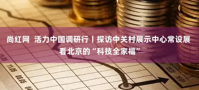 尚红网  活力中国调研行丨探访中关村展示中心常设展 看北京的“科技全家福”