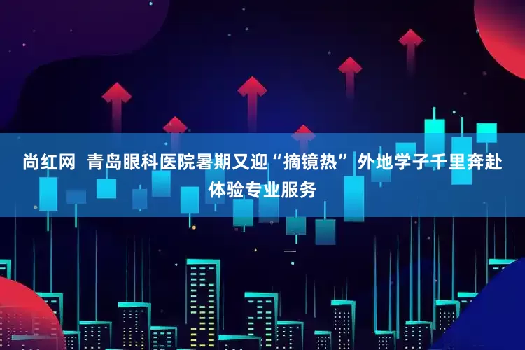 尚红网  青岛眼科医院暑期又迎“摘镜热” 外地学子千里奔赴体验专业服务