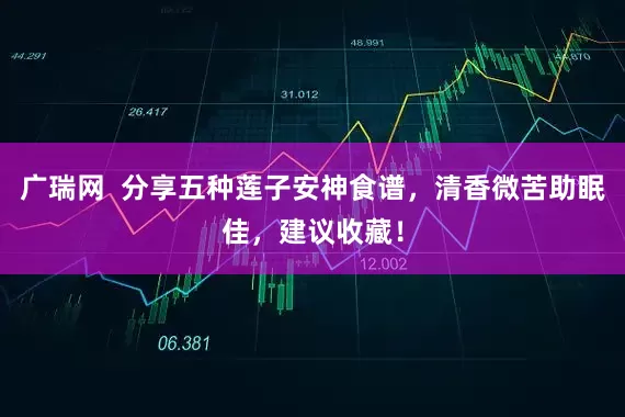 广瑞网  分享五种莲子安神食谱，清香微苦助眠佳，建议收藏！