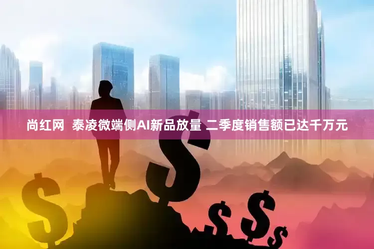 尚红网  泰凌微端侧AI新品放量 二季度销售额已达千万元