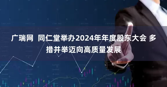 广瑞网  同仁堂举办2024年年度股东大会 多措并举迈向高质量发展