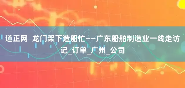 道正网  龙门架下造船忙——广东船舶制造业一线走访记_订单_广州_公司
