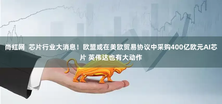 尚红网  芯片行业大消息！欧盟或在美欧贸易协议中采购400亿欧元AI芯片 英伟达也有大动作