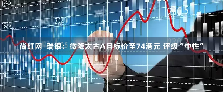 尚红网  瑞银：微降太古A目标价至74港元 评级“中性”