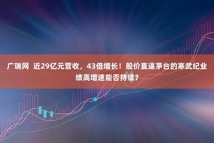 广瑞网  近29亿元营收，43倍增长！股价直逼茅台的寒武纪业绩高增速能否持续？