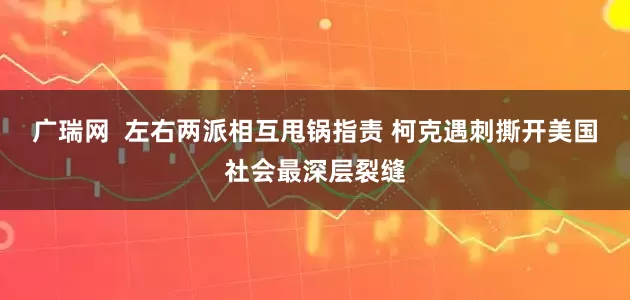 广瑞网  左右两派相互甩锅指责 柯克遇刺撕开美国社会最深层裂缝
