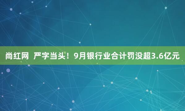 尚红网  严字当头！9月银行业合计罚没超3.6亿元