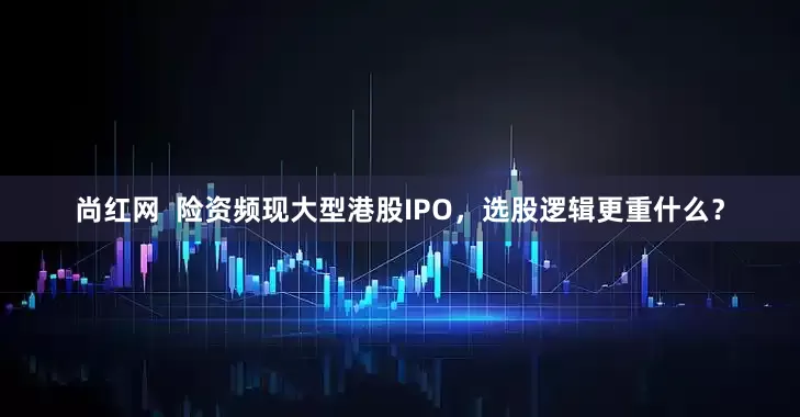 尚红网  险资频现大型港股IPO，选股逻辑更重什么？