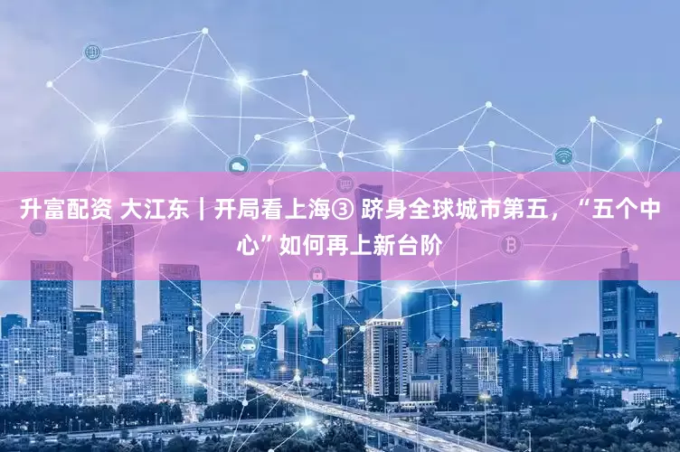 升富配资 大江东｜开局看上海③ 跻身全球城市第五，“五个中心”如何再上新台阶