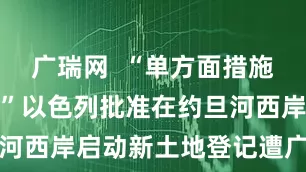 广瑞网  “单方面措施非法无效！”以色列批准在约旦河西岸启动新土地登记遭广泛谴责