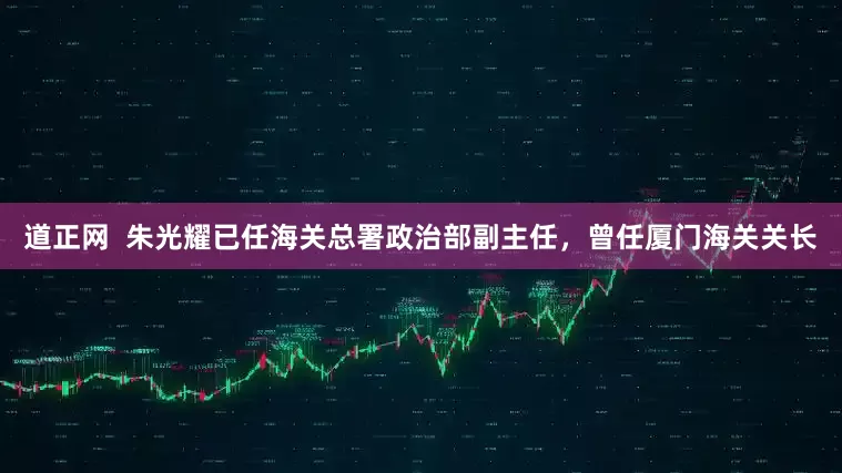 道正网  朱光耀已任海关总署政治部副主任，曾任厦门海关关长
