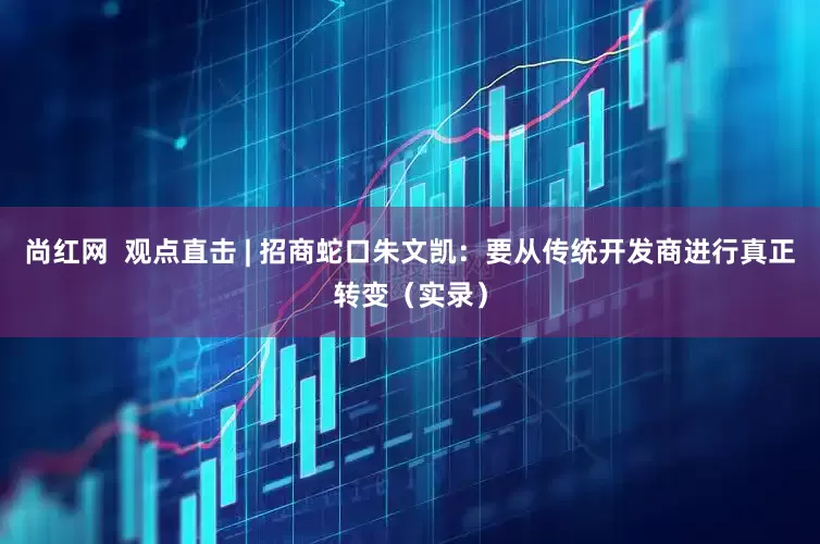 尚红网  观点直击 | 招商蛇口朱文凯：要从传统开发商进行真正转变（实录）