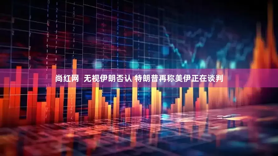 尚红网  无视伊朗否认 特朗普再称美伊正在谈判
