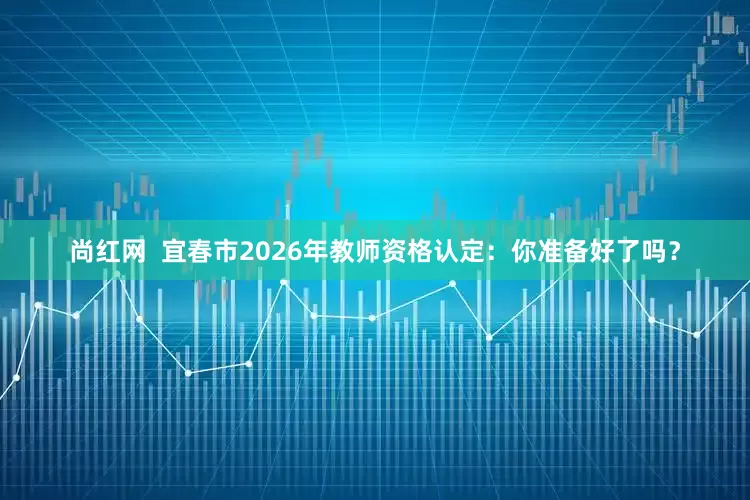 尚红网  宜春市2026年教师资格认定：你准备好了吗？